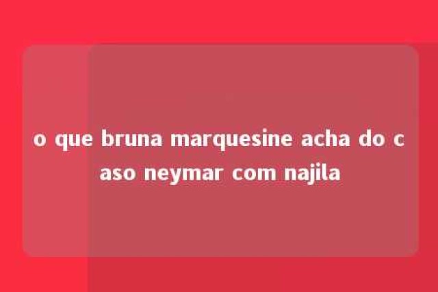 o que bruna marquesine acha do caso neymar com najila 