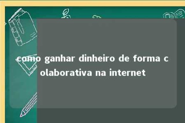 como ganhar dinheiro de forma colaborativa na internet 