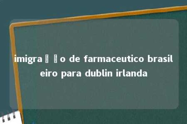 imigração de farmaceutico brasileiro para dublin irlanda 