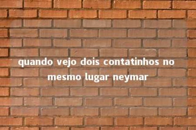 quando vejo dois contatinhos no mesmo lugar neymar 