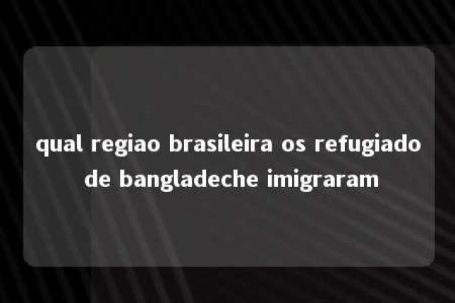 qual regiao brasileira os refugiado de bangladeche imigraram 