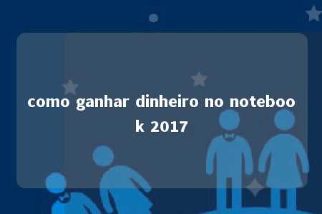 como ganhar dinheiro no notebook 2017 