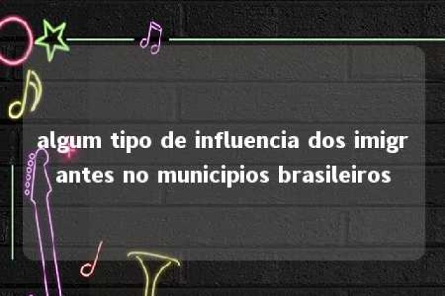 algum tipo de influencia dos imigrantes no municipios brasileiros 