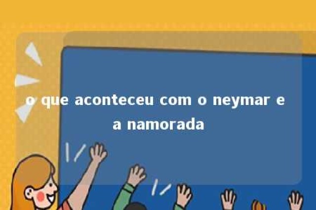 o que aconteceu com o neymar e a namorada 