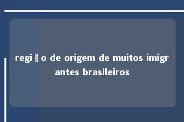 região de origem de muitos imigrantes brasileiros 