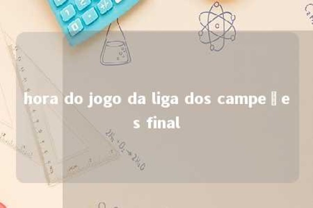 hora do jogo da liga dos campeões final 