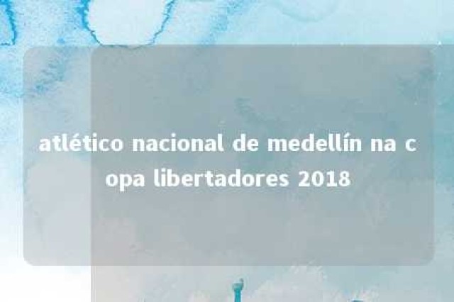 atlético nacional de medellín na copa libertadores 2018 