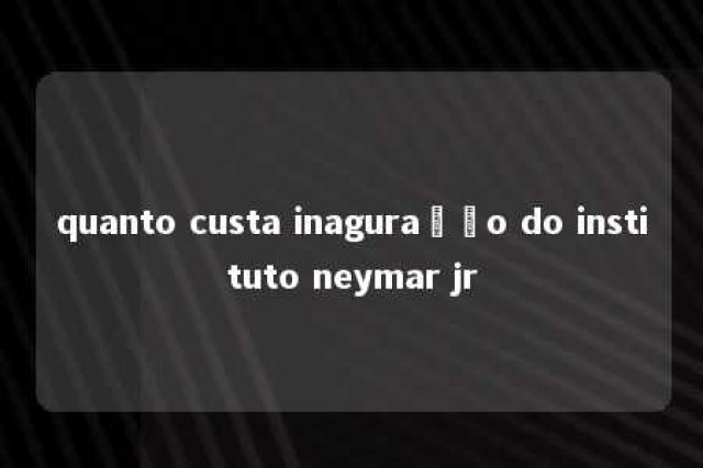 quanto custa inaguração do instituto neymar jr 