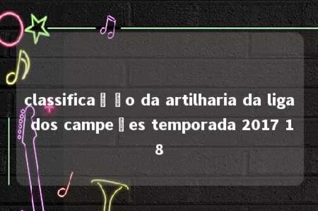 classificação da artilharia da liga dos campeões temporada 2017 18 