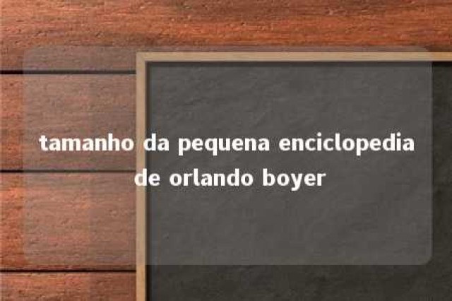 tamanho da pequena enciclopedia de orlando boyer 