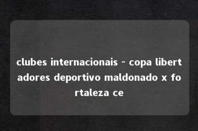 clubes internacionais - copa libertadores deportivo maldonado x fortaleza ce 