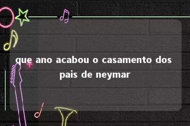 que ano acabou o casamento dos pais de neymar 