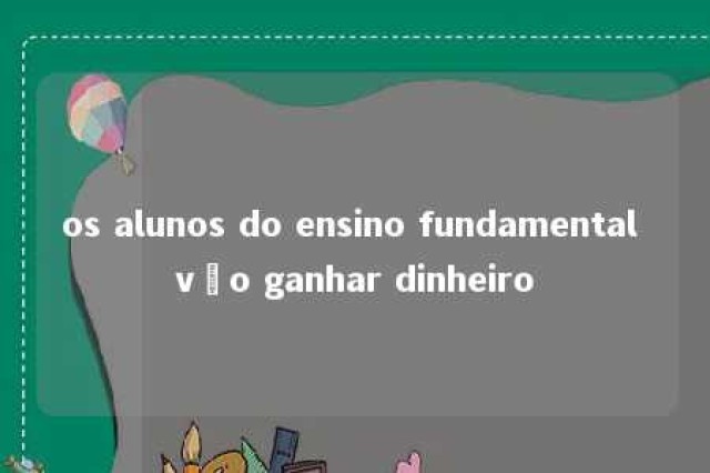 os alunos do ensino fundamental vão ganhar dinheiro 