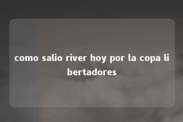 como salio river hoy por la copa libertadores 