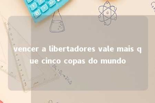 vencer a libertadores vale mais que cinco copas do mundo 