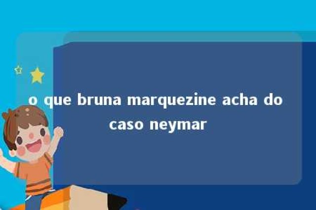 o que bruna marquezine acha do caso neymar 