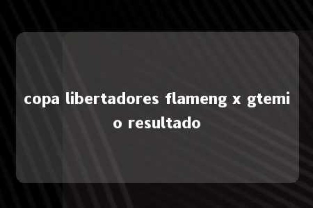 copa libertadores flameng x gtemio resultado 