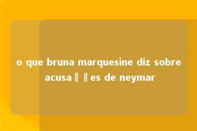 o que bruna marquesine diz sobre acusações de neymar 