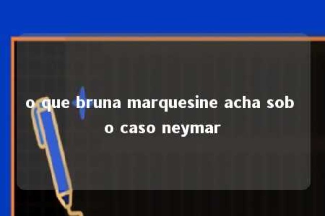 o que bruna marquesine acha sob o caso neymar 