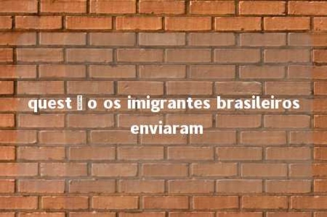 questão os imigrantes brasileiros enviaram 