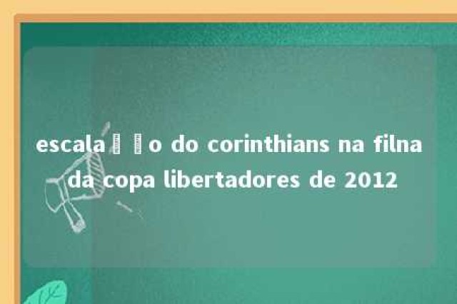 escalação do corinthians na filna da copa libertadores de 2012 