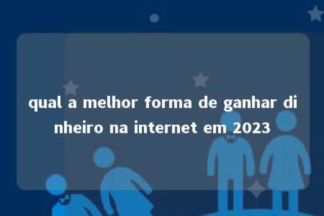 qual a melhor forma de ganhar dinheiro na internet em 2023 