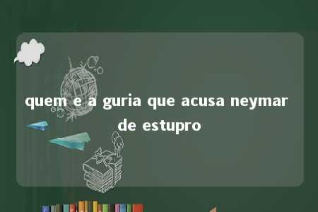 quem e a guria que acusa neymar de estupro 