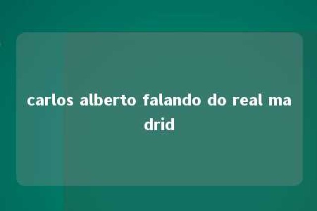 carlos alberto falando do real madrid 