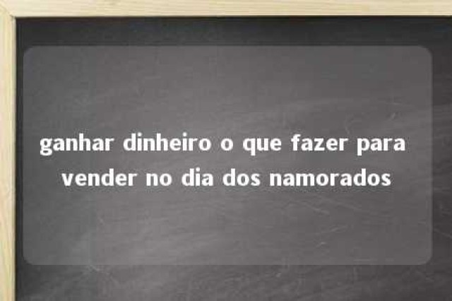 ganhar dinheiro o que fazer para vender no dia dos namorados 