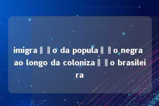 imigração da população negra ao longo da colonização brasileira 