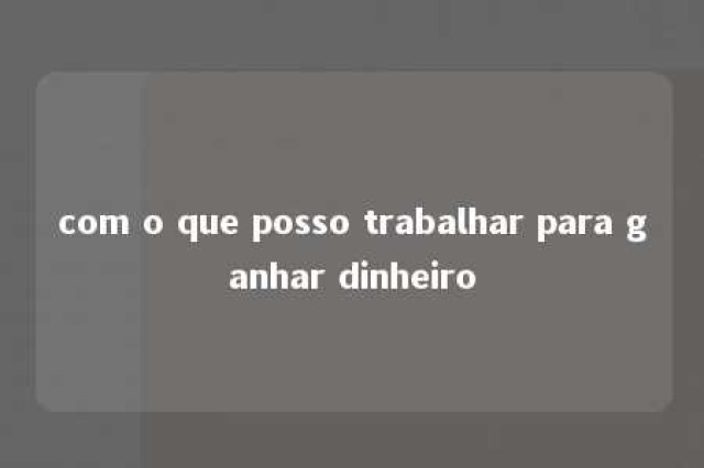 com o que posso trabalhar para ganhar dinheiro 