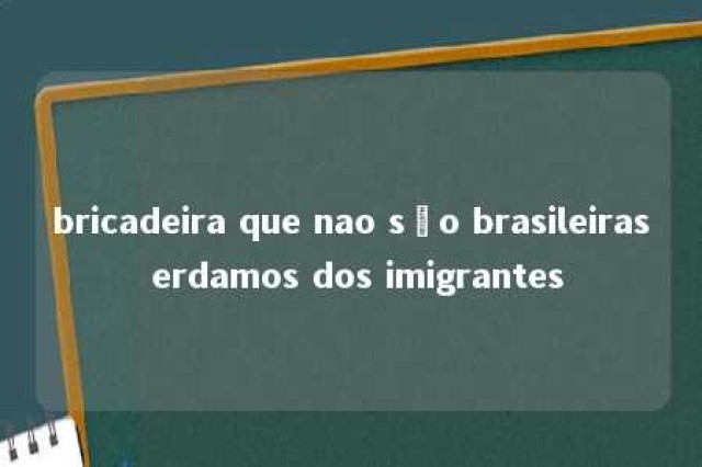 bricadeira que nao são brasileiras erdamos dos imigrantes 