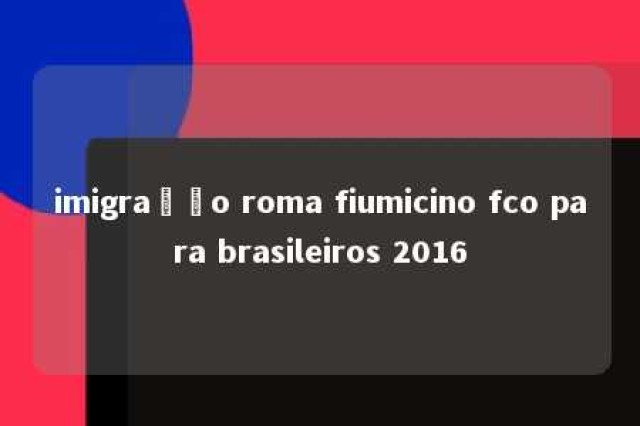 imigração roma fiumicino fco para brasileiros 2016 