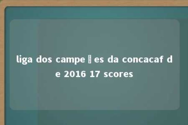 liga dos campeões da concacaf de 2016 17 scores 