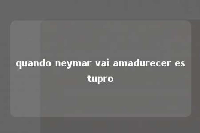 quando neymar vai amadurecer estupro 