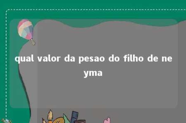 qual valor da pesao do filho de neyma 