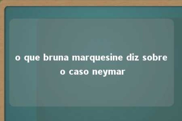 o que bruna marquesine diz sobre o caso neymar 