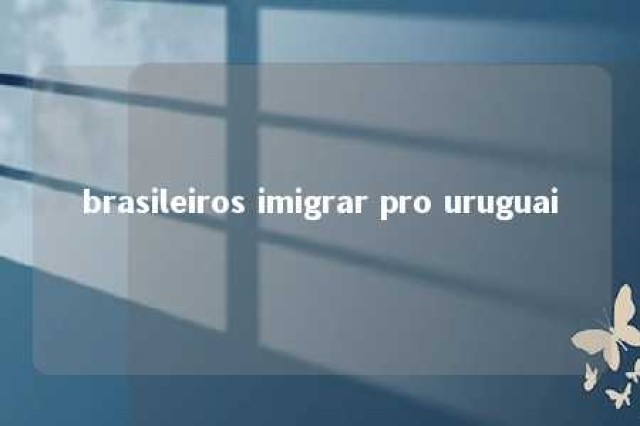 brasileiros imigrar pro uruguai 