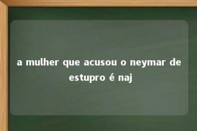 a mulher que acusou o neymar de estupro é naj 