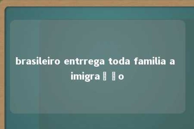 brasileiro entrrega toda familia a imigração 