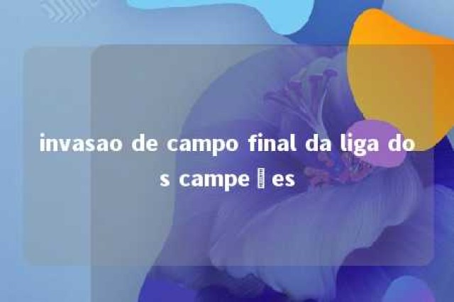 invasao de campo final da liga dos campeões 