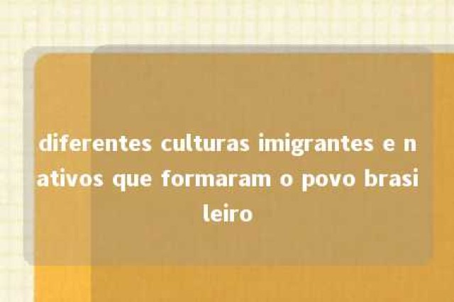 diferentes culturas imigrantes e nativos que formaram o povo brasileiro 