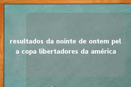 resultados da nointe de ontem pela copa libertadores da américa