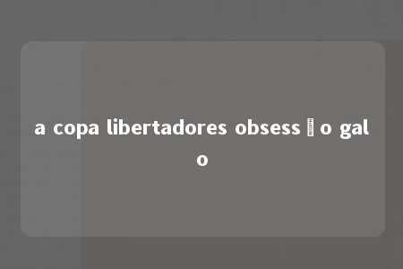 a copa libertadores obsessão galo