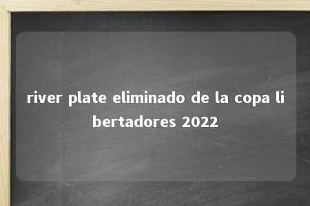 river plate eliminado de la copa libertadores 2022