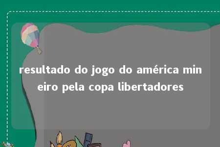 resultado do jogo do américa mineiro pela copa libertadores