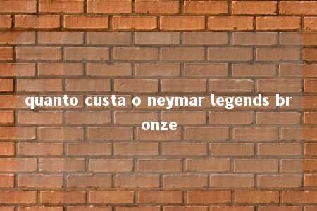 quanto custa o neymar legends bronze