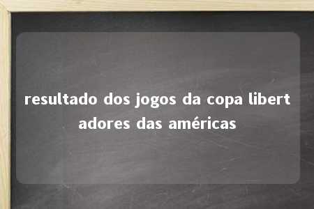 resultado dos jogos da copa libertadores das américas