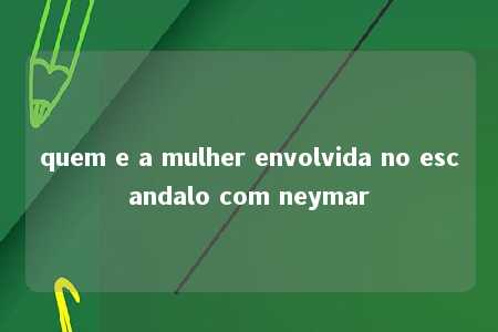 quem e a mulher envolvida no escandalo com neymar