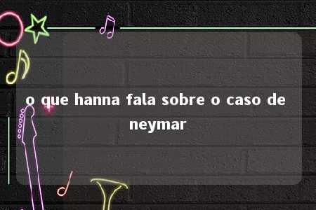 o que hanna fala sobre o caso de neymar